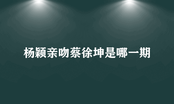杨颖亲吻蔡徐坤是哪一期