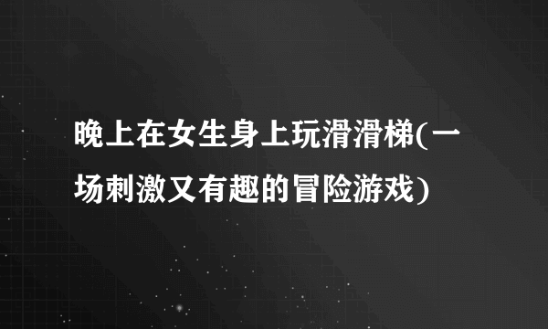 晚上在女生身上玩滑滑梯(一场刺激又有趣的冒险游戏)