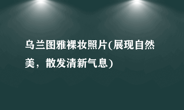 乌兰图雅裸妆照片(展现自然美，散发清新气息)