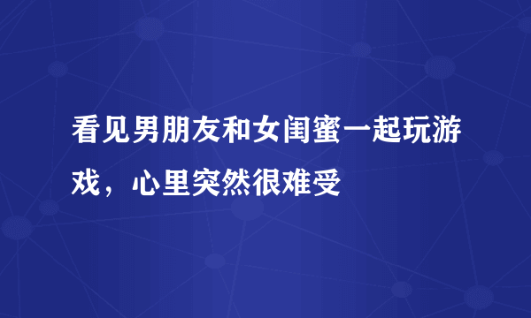 看见男朋友和女闺蜜一起玩游戏，心里突然很难受