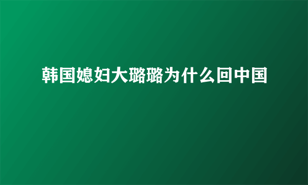 韩国媳妇大璐璐为什么回中国