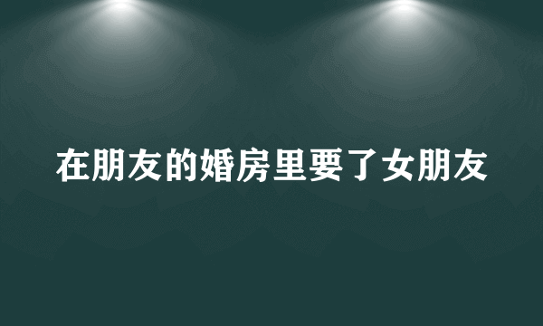 在朋友的婚房里要了女朋友
