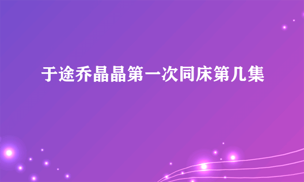 于途乔晶晶第一次同床第几集