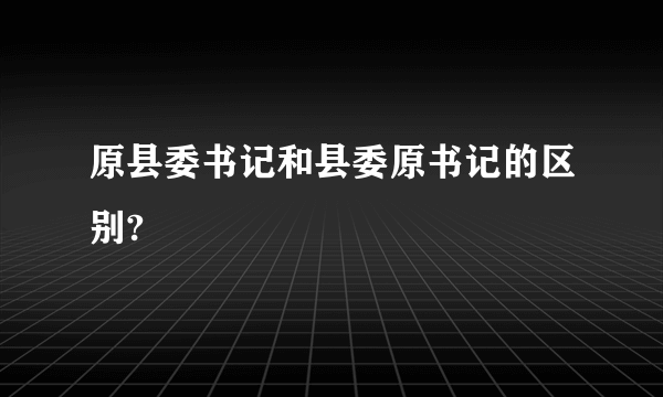 原县委书记和县委原书记的区别?