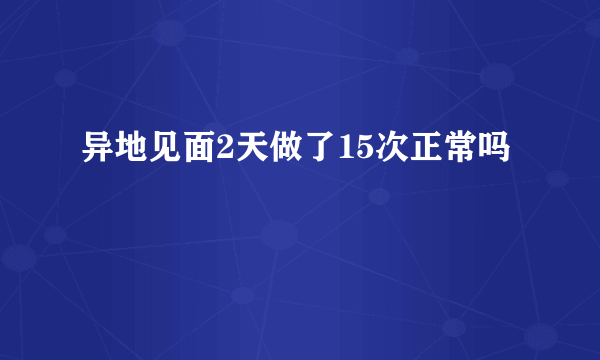 异地见面2天做了15次正常吗