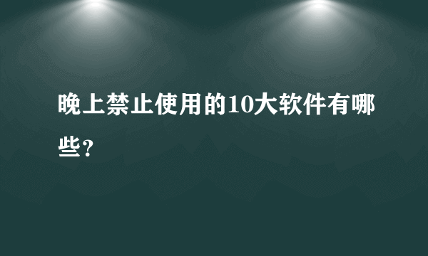 晚上禁止使用的10大软件有哪些？