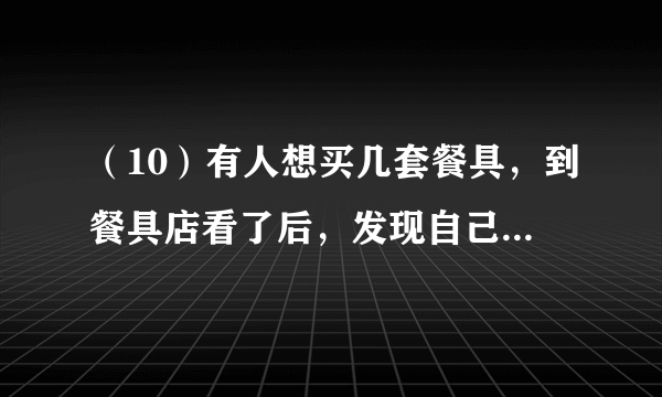 （10）有人想买几套餐具，到餐具店看了后，发现自己带的钱可以买21把叉子和21把勺子，或者28把小刀。如果