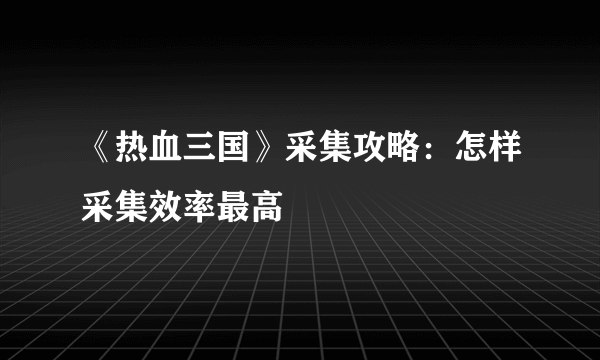 《热血三国》采集攻略：怎样采集效率最高