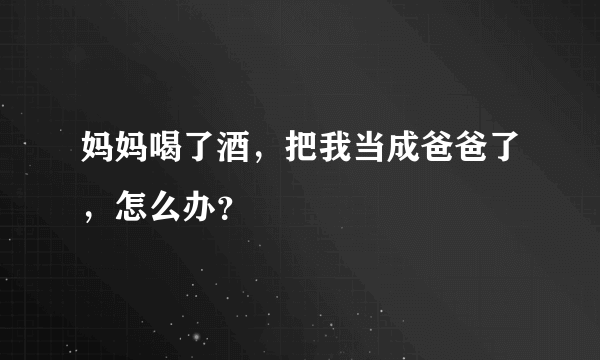 妈妈喝了酒，把我当成爸爸了，怎么办？