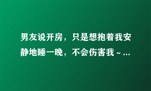 男友说开房，只是想抱着我安静地睡一晚，不会伤害我～能信吗？