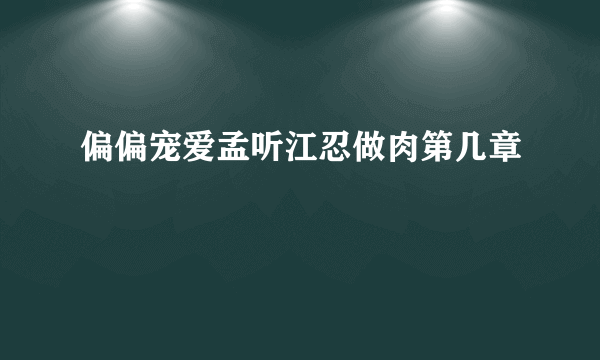 偏偏宠爱孟听江忍做肉第几章