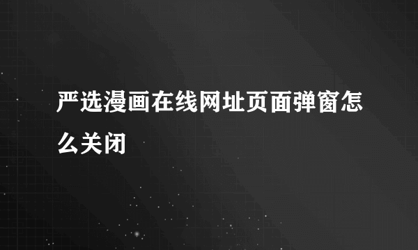 严选漫画在线网址页面弹窗怎么关闭