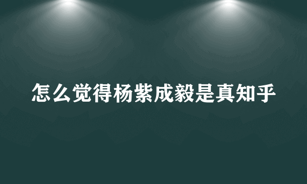 怎么觉得杨紫成毅是真知乎