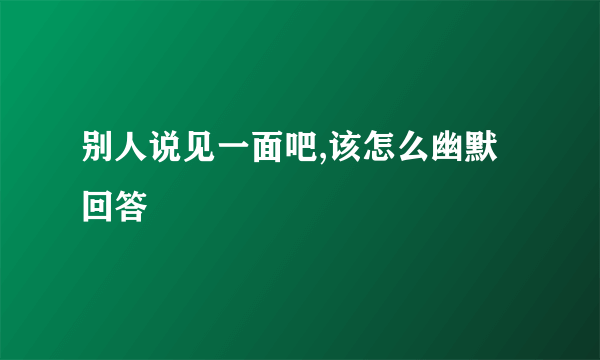 别人说见一面吧,该怎么幽默回答