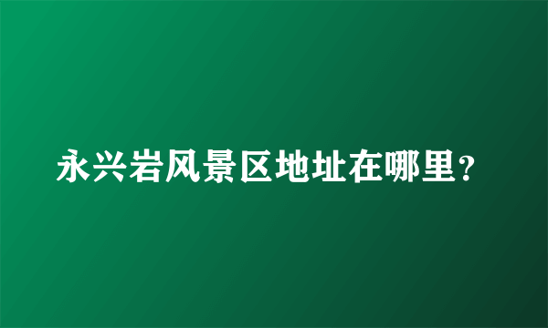 永兴岩风景区地址在哪里？