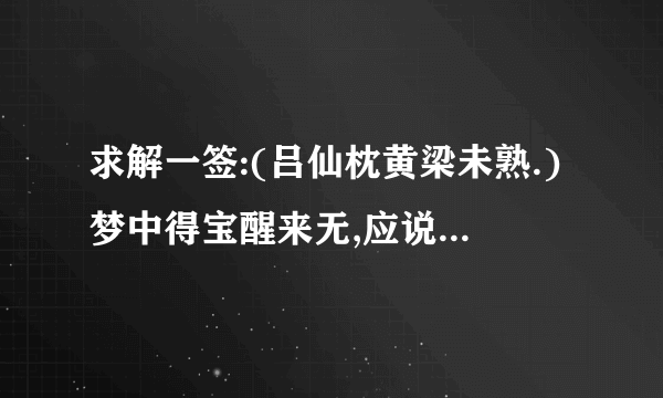 求解一签:(吕仙枕黄梁未熟.)梦中得宝醒来无,应说巫山只是虚.苦问婚姻并病讼,别寻生路得相宜.