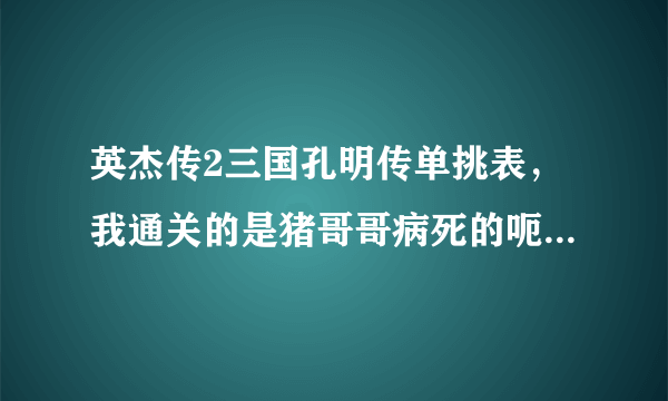 英杰传2三国孔明传单挑表，我通关的是猪哥哥病死的呃…我把赵云猪哥都1000血 255的攻防智 - - 求其他剧情