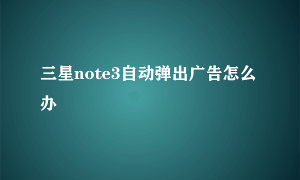 三星note3自动弹出广告怎么办