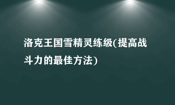 洛克王国雪精灵练级(提高战斗力的最佳方法)
