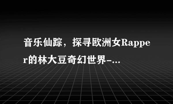 音乐仙踪，探寻欧洲女Rapper的林大豆奇幻世界-欧洲女rapper仙踪林大豆的奇幻之旅！