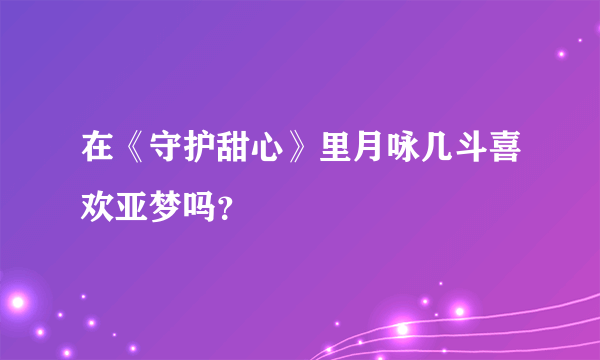 在《守护甜心》里月咏几斗喜欢亚梦吗？