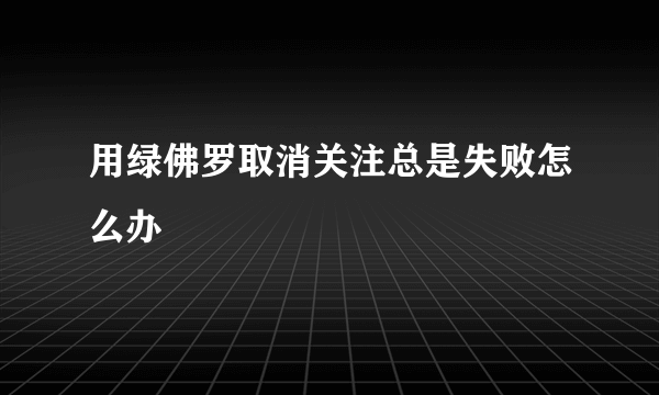 用绿佛罗取消关注总是失败怎么办
