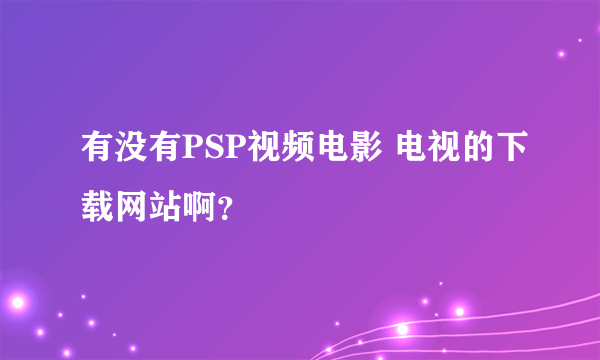 有没有PSP视频电影 电视的下载网站啊？
