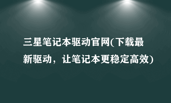 三星笔记本驱动官网(下载最新驱动，让笔记本更稳定高效)