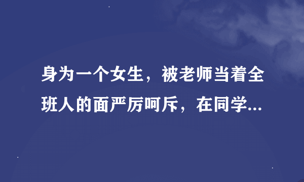 身为一个女生，被老师当着全班人的面严厉呵斥，在同学面前抬不起头来，心里纠结的要死，怎么办啊？