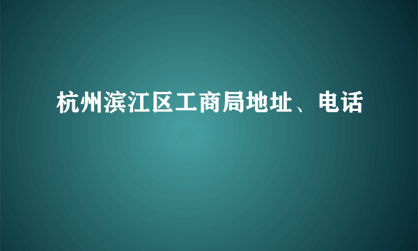 杭州滨江区工商局地址、电话