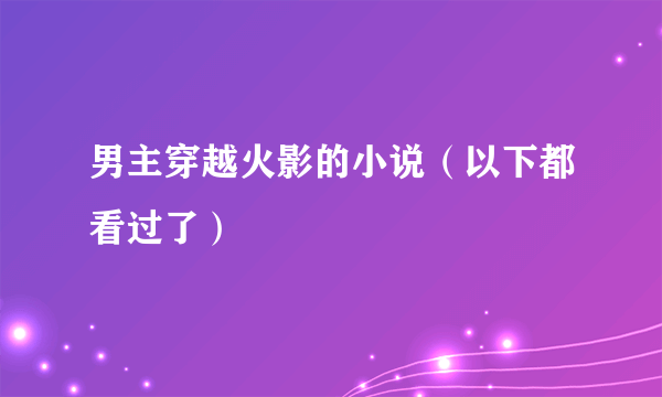 男主穿越火影的小说（以下都看过了）