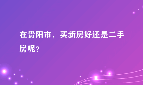 在贵阳市，买新房好还是二手房呢？