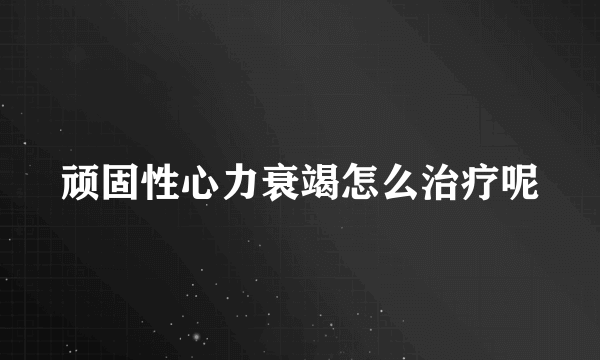 顽固性心力衰竭怎么治疗呢