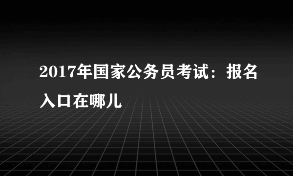 2017年国家公务员考试：报名入口在哪儿