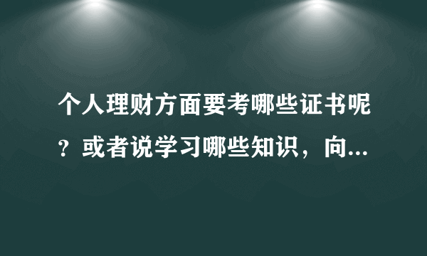 个人理财方面要考哪些证书呢？或者说学习哪些知识，向系统的学习下了。太原的朋友交流下吧？