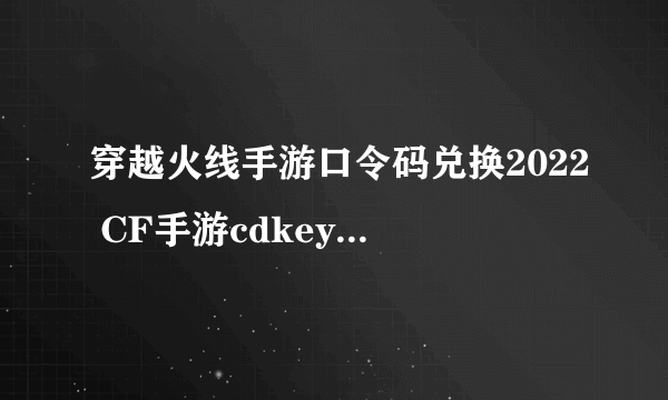 穿越火线手游口令码兑换2022 CF手游cdkey兑换码大全2022最新