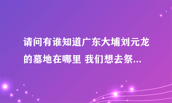 请问有谁知道广东大埔刘元龙的墓地在哪里 我们想去祭祖 但都找寻不到