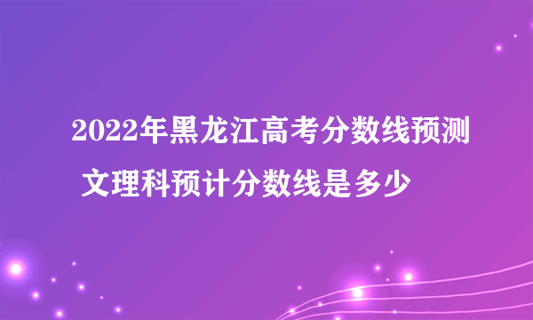 2022年黑龙江高考分数线预测 文理科预计分数线是多少
