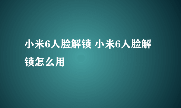 小米6人脸解锁 小米6人脸解锁怎么用
