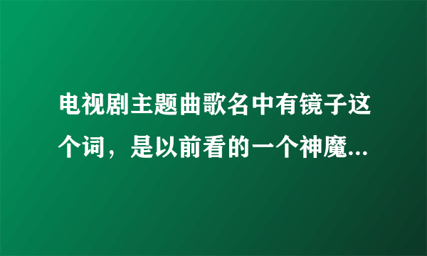 电视剧主题曲歌名中有镜子这个词，是以前看的一个神魔电视剧，只记得里面主角血是绿色的