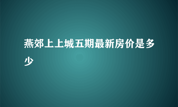 燕郊上上城五期最新房价是多少