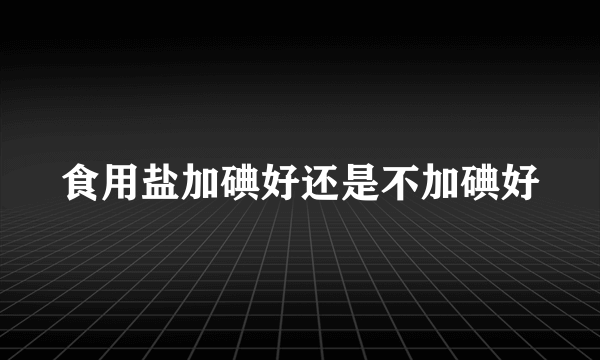 食用盐加碘好还是不加碘好