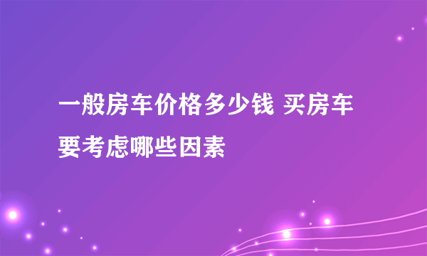一般房车价格多少钱 买房车要考虑哪些因素