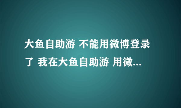 大鱼自助游 不能用微博登录了 我在大鱼自助游 用微博登录的方式 预定的民宿 现在不能登录了 只有手机号和微信登录 怎么？