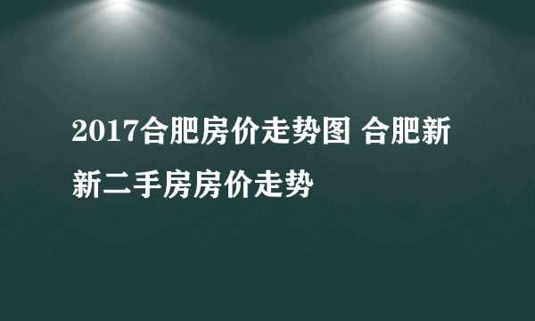 2017合肥房价走势图 合肥新新二手房房价走势