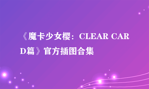 《魔卡少女樱：CLEAR CARD篇》官方插图合集
