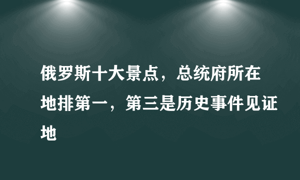俄罗斯十大景点，总统府所在地排第一，第三是历史事件见证地