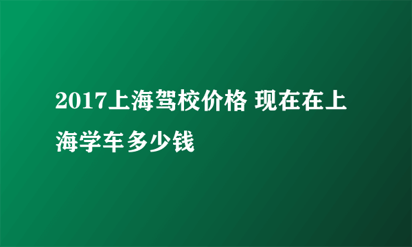 2017上海驾校价格 现在在上海学车多少钱