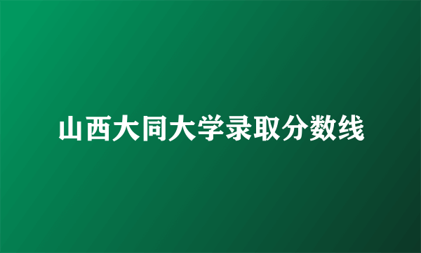 山西大同大学录取分数线