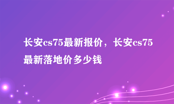 长安cs75最新报价，长安cs75最新落地价多少钱